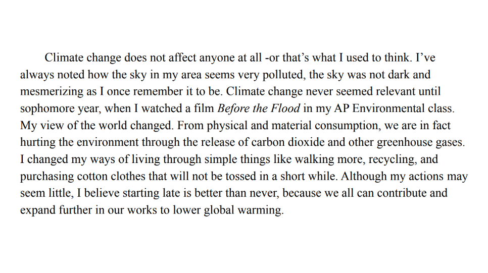 Text: Climate change does not affect anyone at all -or that’s what I used to think. I’ve 
always noted how the sky in my area seems very polluted, the sky was not dark and 
mesmerizing as I once remember it to be. Climate change never seemed relevant until 
sophomore year, when I watched a film Before the Flood in my AP Environmental class. 
My view of the world changed. From physical and material consumption, we are in fact 
hurting the environment through the release of carbon dioxide and other greenhouse gases. 
I changed my ways of living through simple things like walking more, recycling, and 
purchasing cotton clothes that will not be tossed in a short while. Although my actions may 
seem little, I believe starting late is better than never, because we all can contribute and 
expand further in our works to lower global warming.